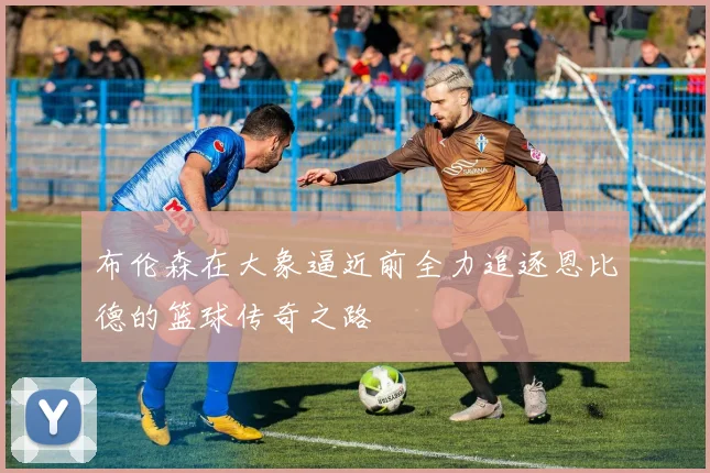 布伦森在大象逼近前全力追逐恩比德的篮球传奇之路