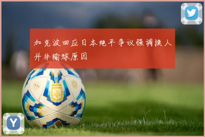 加克波回应日本绝平争议强调换人并非输球原因