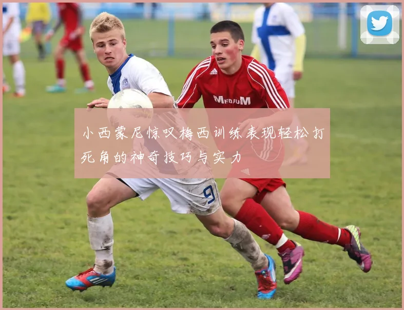 小西蒙尼惊叹梅西训练表现轻松打死角的神奇技巧与实力
