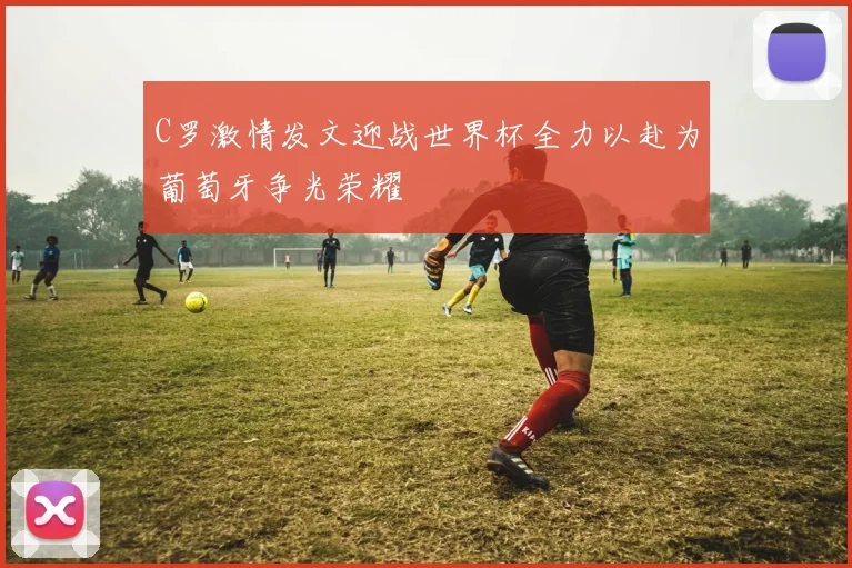 C罗激情发文迎战世界杯全力以赴为葡萄牙争光荣耀