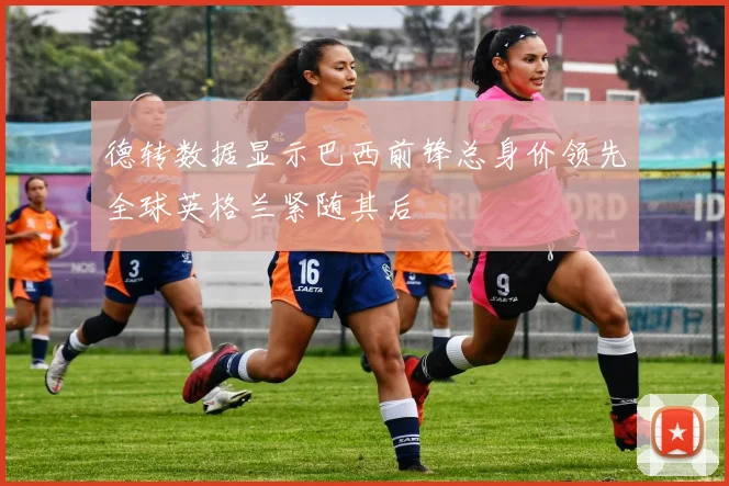 德转数据显示巴西前锋总身价领先全球英格兰紧随其后