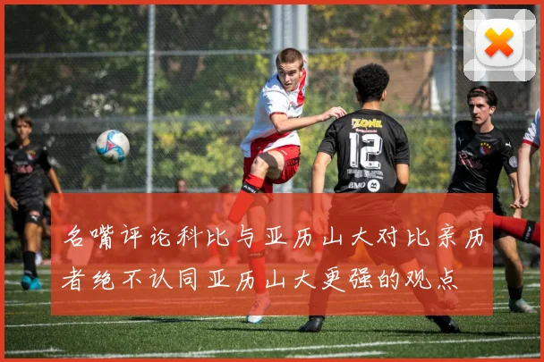 名嘴评论科比与亚历山大对比亲历者绝不认同亚历山大更强的观点