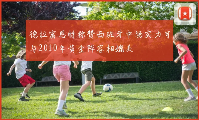 德拉富恩特称赞西班牙中场实力可与2010年黄金阵容相媲美