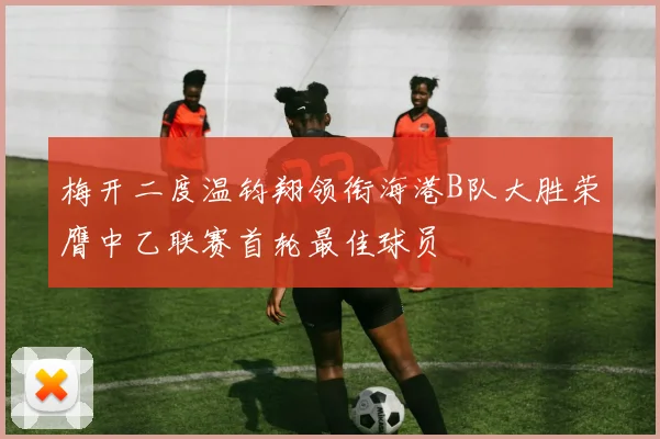 梅开二度温钧翔领衔海港B队大胜荣膺中乙联赛首轮最佳球员