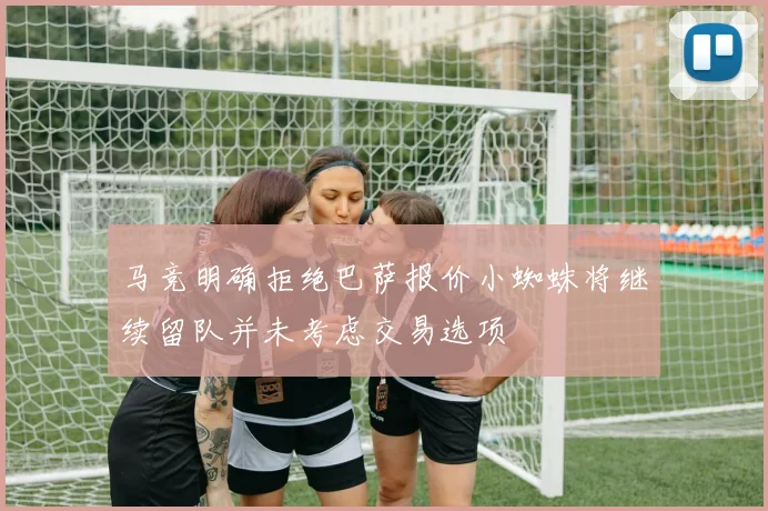 马竞明确拒绝巴萨报价小蜘蛛将继续留队并未考虑交易选项