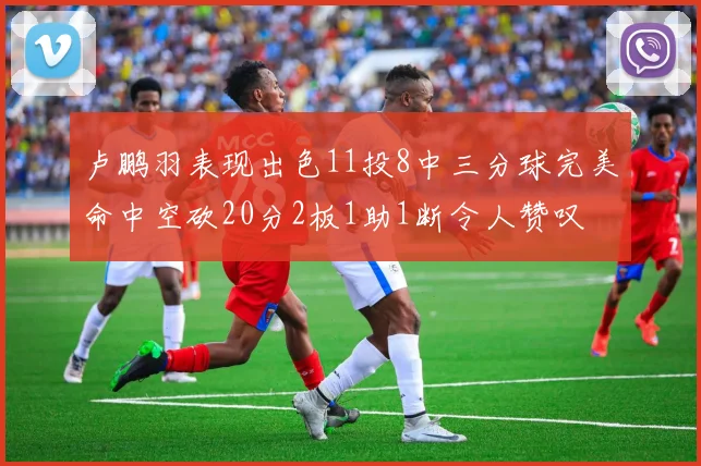 卢鹏羽表现出色11投8中三分球完美命中空砍20分2板1助1断令人赞叹