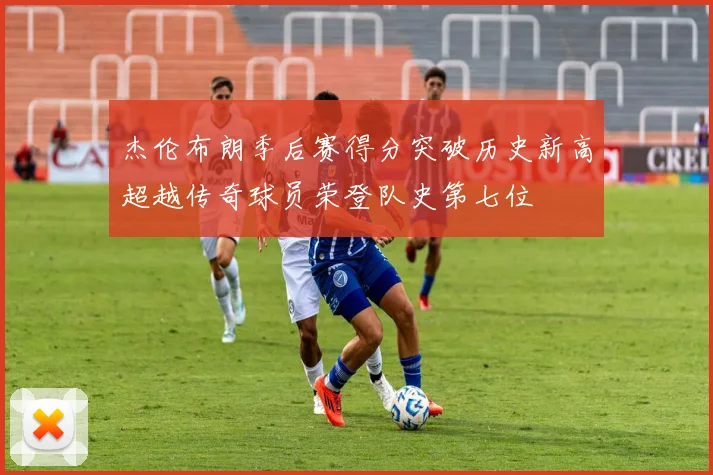 杰伦布朗季后赛得分突破历史新高超越传奇球员荣登队史第七位