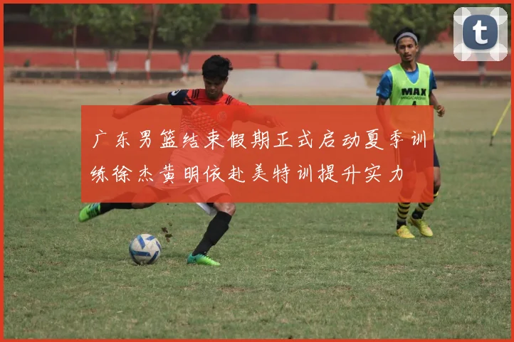 广东男篮结束假期正式启动夏季训练徐杰黄明依赴美特训提升实力