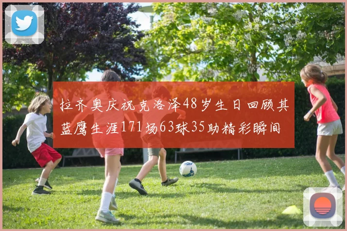 拉齐奥庆祝克洛泽48岁生日回顾其蓝鹰生涯171场63球35助精彩瞬间