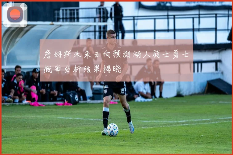 詹姆斯未来去向预测湖人骑士勇士概率分析结果揭晓