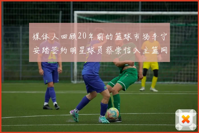 媒体人回顾20年前的篮球市场李宁安踏签约明星球员蔡崇信入主篮网的时代变迁